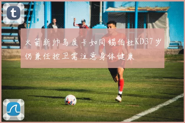 火箭新帅乌度卡如同锡伯杜KD37岁仍兼任控卫需注意身体健康