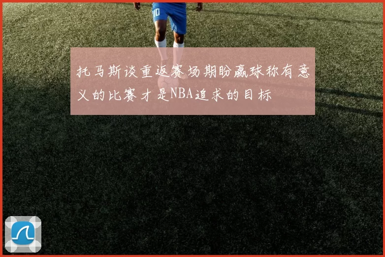 托马斯谈重返赛场期盼赢球称有意义的比赛才是NBA追求的目标