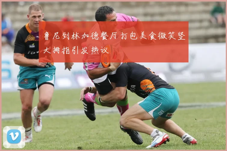 鲁尼到林加德餐厅打包美食微笑竖大拇指引发热议