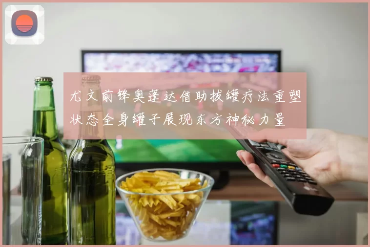 尤文前锋奥蓬达借助拔罐疗法重塑状态全身罐子展现东方神秘力量