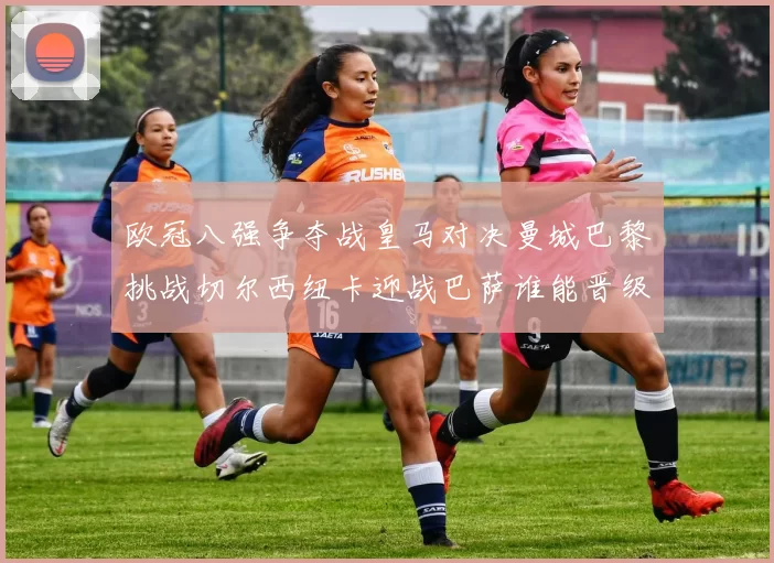 欧冠八强争夺战皇马对决曼城巴黎挑战切尔西纽卡迎战巴萨谁能晋级
