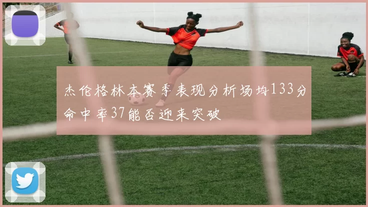 杰伦格林本赛季表现分析场均133分命中率37能否迎来突破