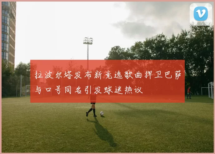 拉波尔塔发布新竞选歌曲捍卫巴萨与口号同名引发球迷热议
