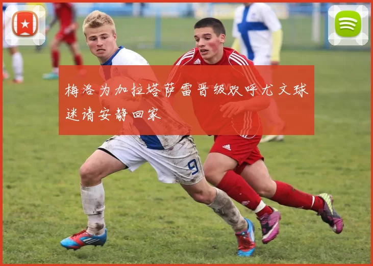 梅洛为加拉塔萨雷晋级欢呼尤文球迷请安静回家
