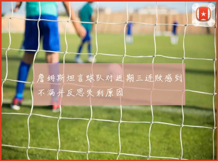 詹姆斯坦言球队对近期三连败感到不满并反思失利原因