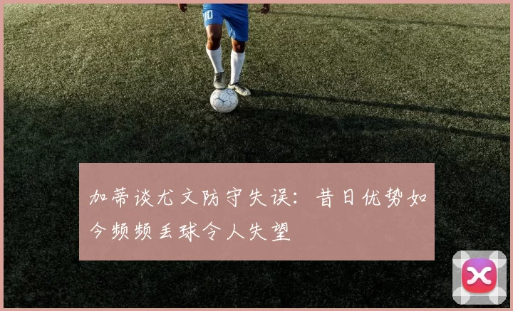 加蒂谈尤文防守失误：昔日优势如今频频丢球令人失望