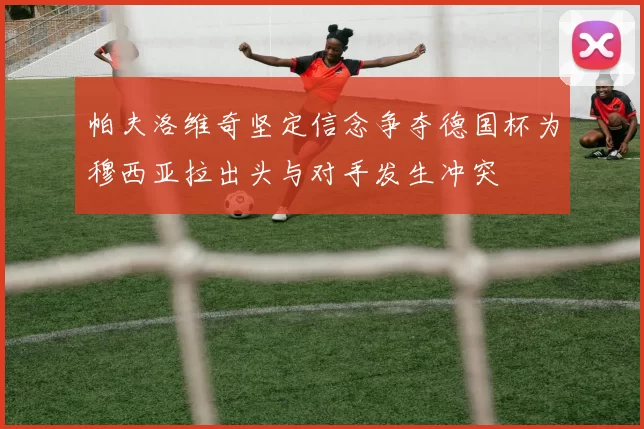 帕夫洛维奇坚定信念争夺德国杯为穆西亚拉出头与对手发生冲突