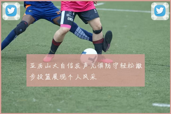 亚历山大自信发声无惧防守轻松撤步投篮展现个人风采