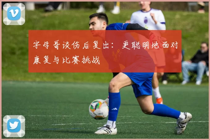 字母哥谈伤后复出：更聪明地面对康复与比赛挑战