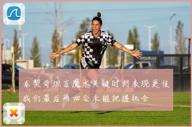 东契奇坦言魔术关键时刻表现更佳我们最后两回合未能把握机会