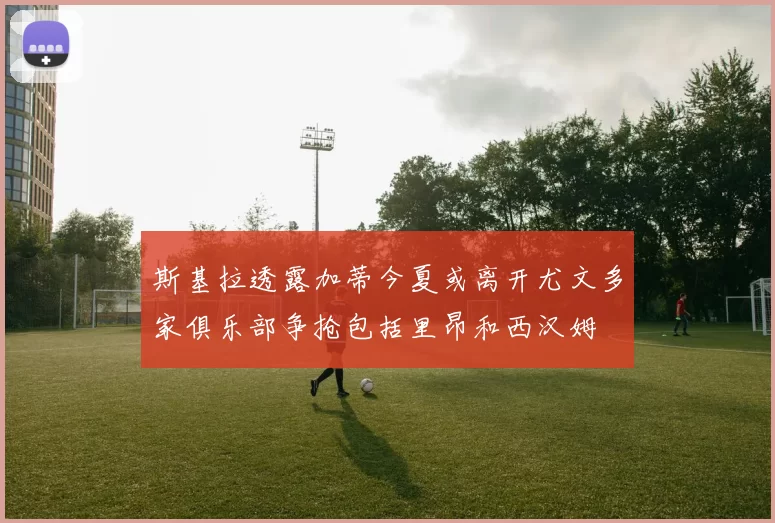 斯基拉透露加蒂今夏或离开尤文多家俱乐部争抢包括里昂和西汉姆