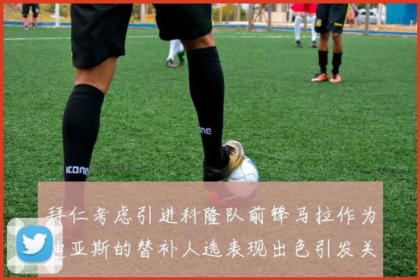 拜仁考虑引进科隆队前锋马拉作为迪亚斯的替补人选表现出色引发关注