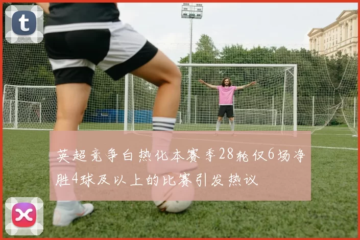 英超竞争白热化本赛季28轮仅6场净胜4球及以上的比赛引发热议