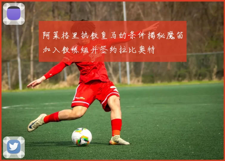 阿莱格里执教皇马的条件揭秘魔笛加入教练组并签约拉比奥特