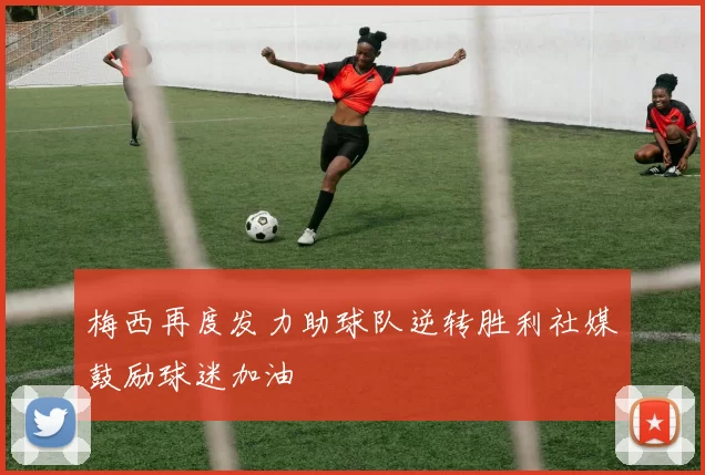 梅西再度发力助球队逆转胜利社媒鼓励球迷加油