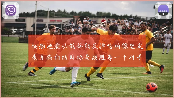 快船逆袭从低谷到反弹伦纳德坚定表示我们的目标是战胜每一个对手