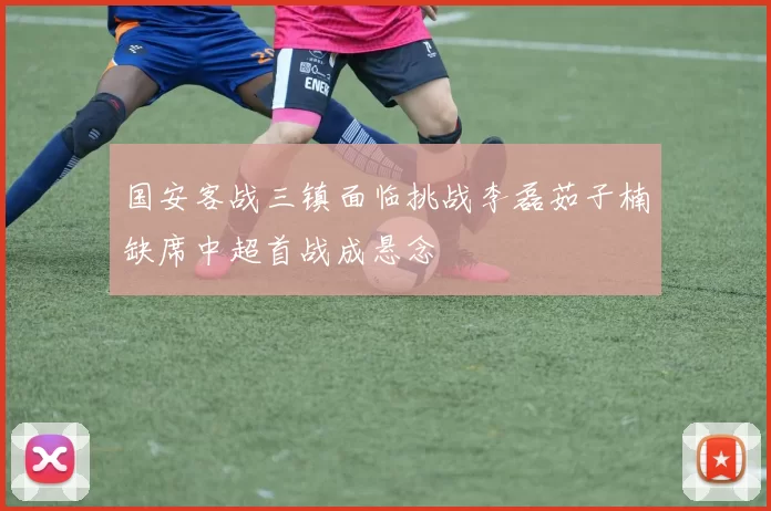 国安客战三镇面临挑战李磊茹子楠缺席中超首战成悬念