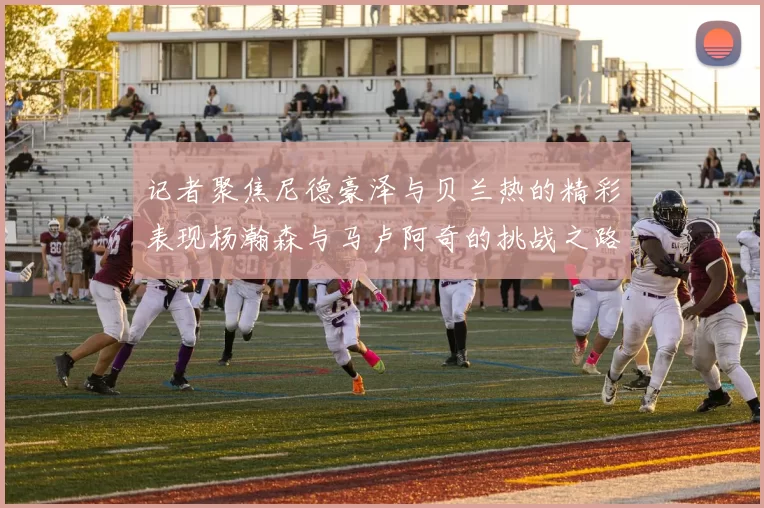 记者聚焦尼德豪泽与贝兰热的精彩表现杨瀚森与马卢阿奇的挑战之路依旧艰难