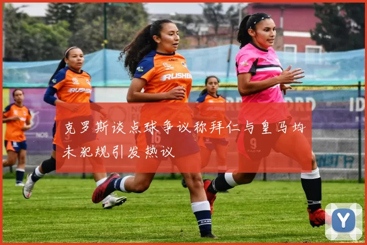 克罗斯谈点球争议称拜仁与皇马均未犯规引发热议