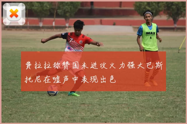 费拉拉称赞国米进攻火力强大巴斯托尼在嘘声中表现出色