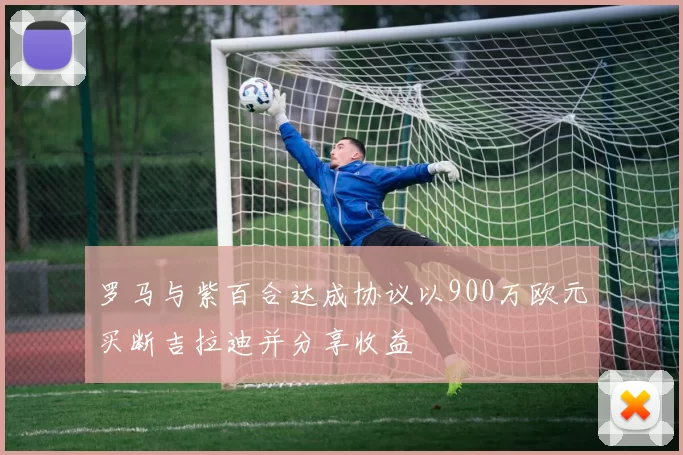 罗马与紫百合达成协议以900万欧元买断吉拉迪并分享收益