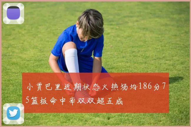 小贾巴里近期状态火热场均186分75篮板命中率双双超五成