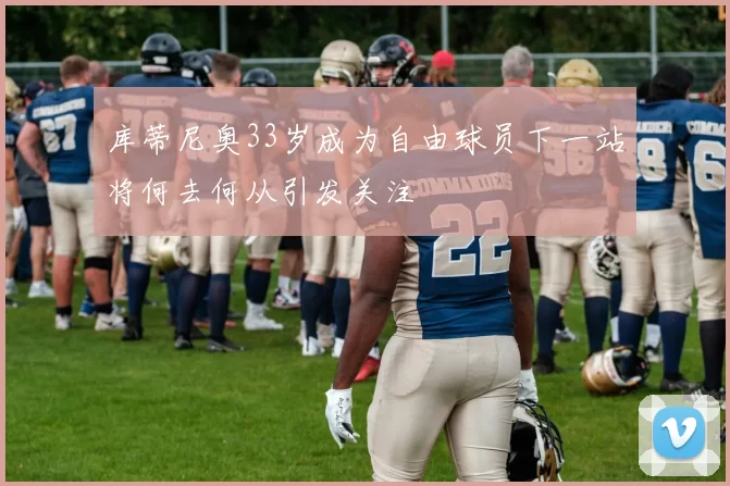库蒂尼奥33岁成为自由球员下一站将何去何从引发关注