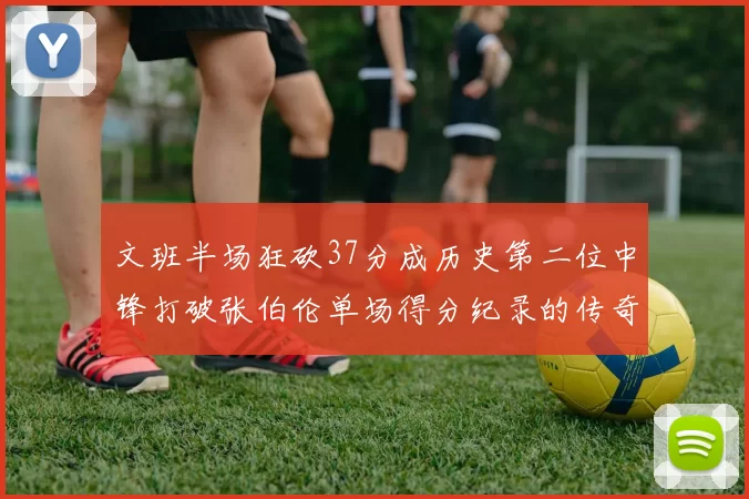 文班半场狂砍37分成历史第二位中锋打破张伯伦单场得分纪录的传奇时刻