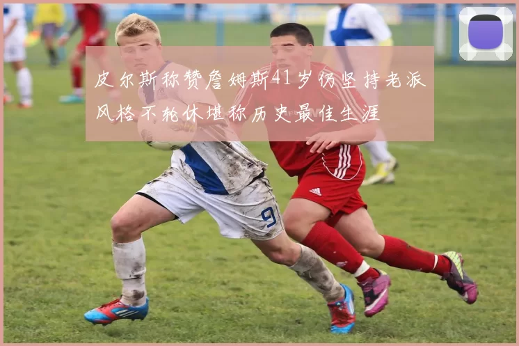 皮尔斯称赞詹姆斯41岁仍坚持老派风格不轮休堪称历史最佳生涯